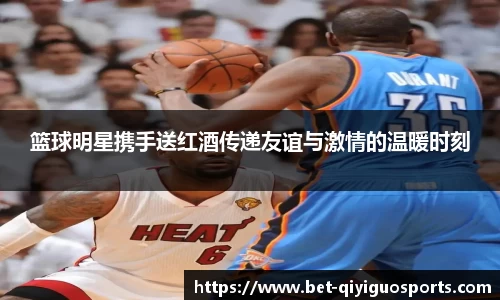 篮球明星携手送红酒传递友谊与激情的温暖时刻